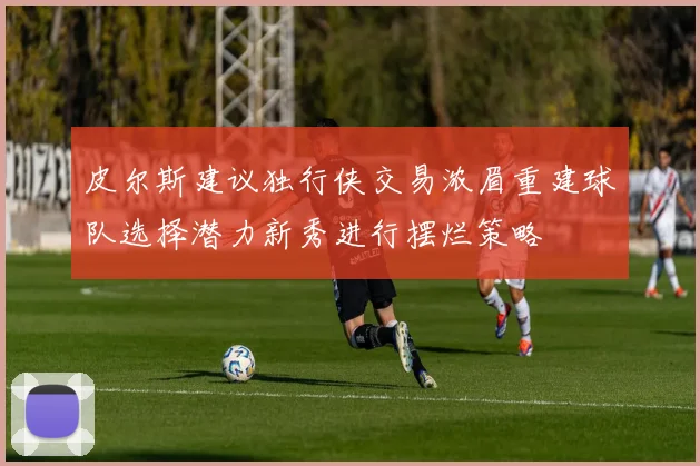 皮尔斯建议独行侠交易浓眉重建球队选择潜力新秀进行摆烂策略
