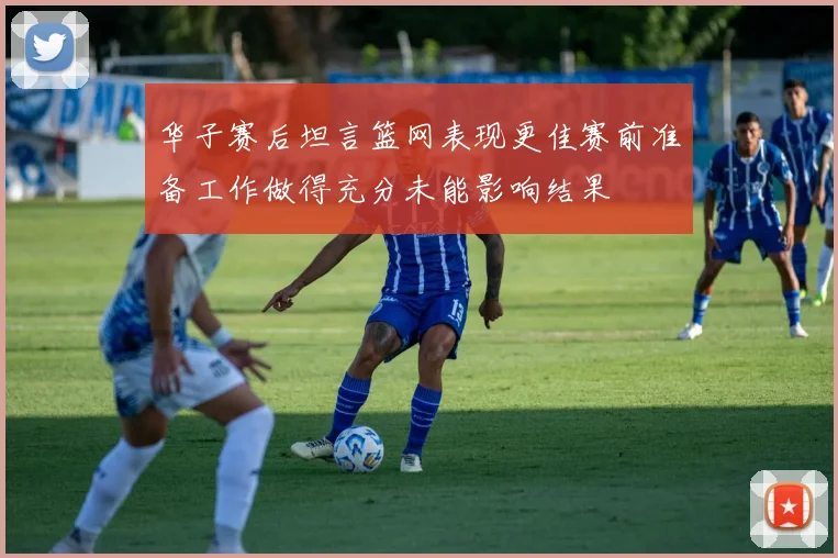 华子赛后坦言篮网表现更佳赛前准备工作做得充分未能影响结果