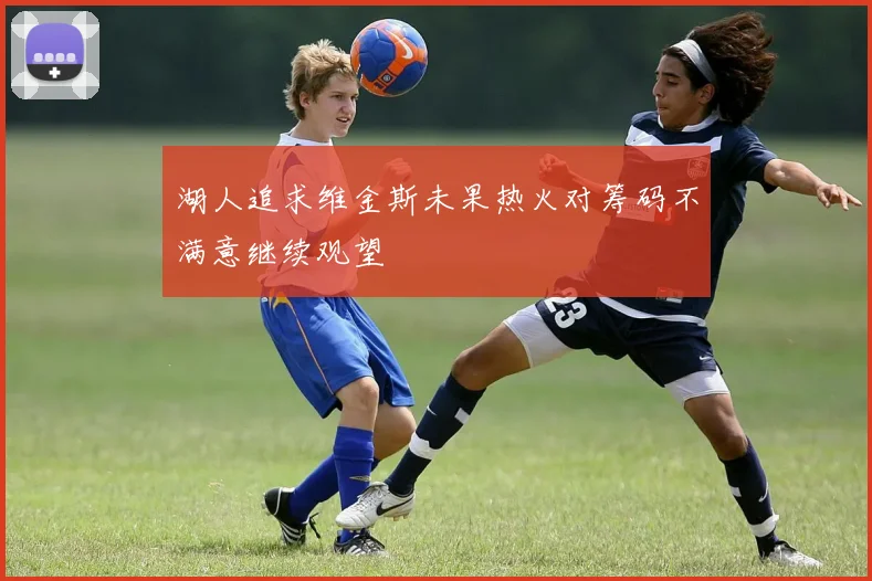 湖人追求维金斯未果热火对筹码不满意继续观望