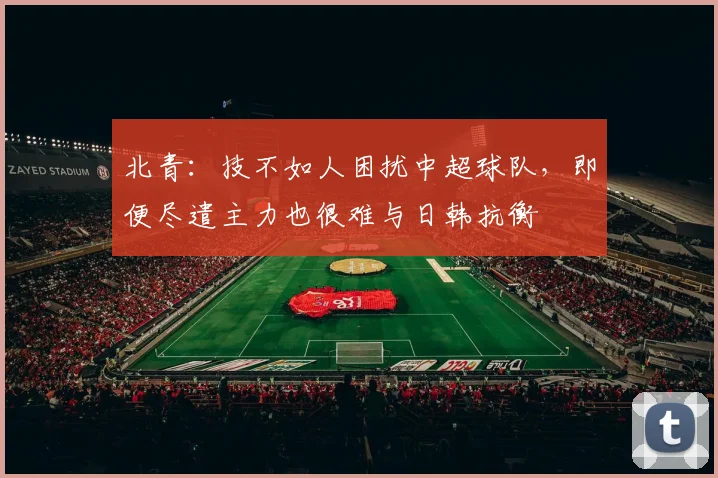 北青：技不如人困扰中超球队，即便尽遣主力也很难与日韩抗衡