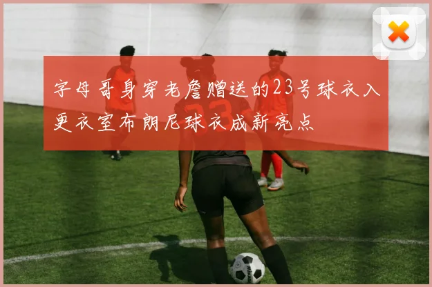 字母哥身穿老詹赠送的23号球衣入更衣室布朗尼球衣成新亮点