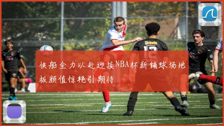 快船全力以赴迎接NBA杯新铺球场地板颜值惊艳引期待