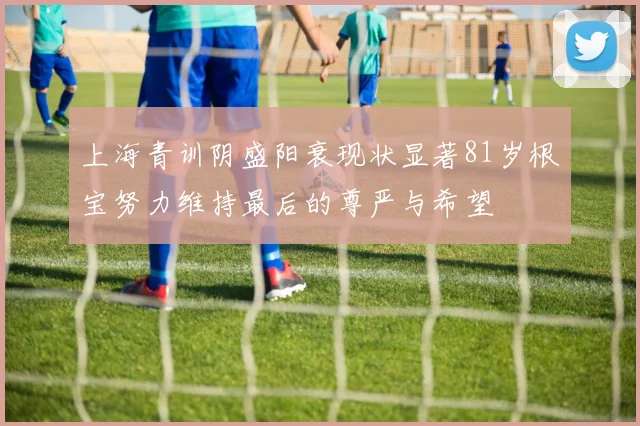 上海青训阴盛阳衰现状显著81岁根宝努力维持最后的尊严与希望