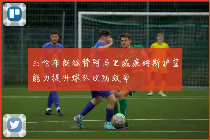 杰伦布朗称赞阿马里威廉姆斯护筐能力提升球队攻防效率