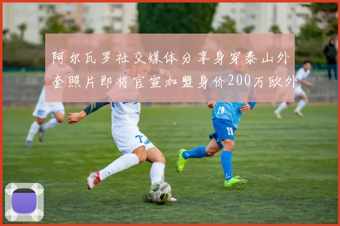 阿尔瓦罗社交媒体分享身穿泰山外套照片即将官宣加盟身价200万欧外援