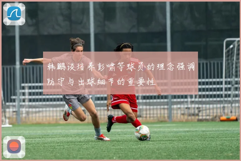 韩鹏谈培养彭啸等球员的理念强调防守与出球细节的重要性