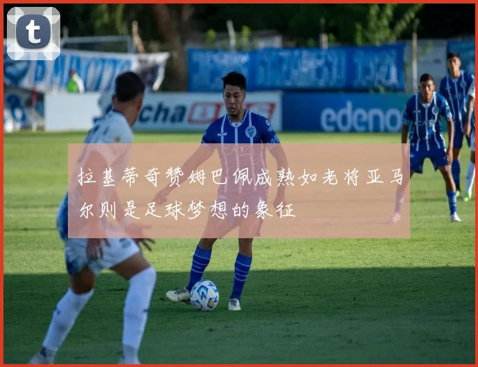拉基蒂奇赞姆巴佩成熟如老将亚马尔则是足球梦想的象征