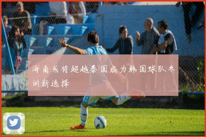 海南或将超越泰国成为韩国球队冬训新选择
