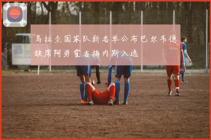 乌拉圭国家队新名单公布巴尔韦德缺席阿劳霍吉梅内斯入选
