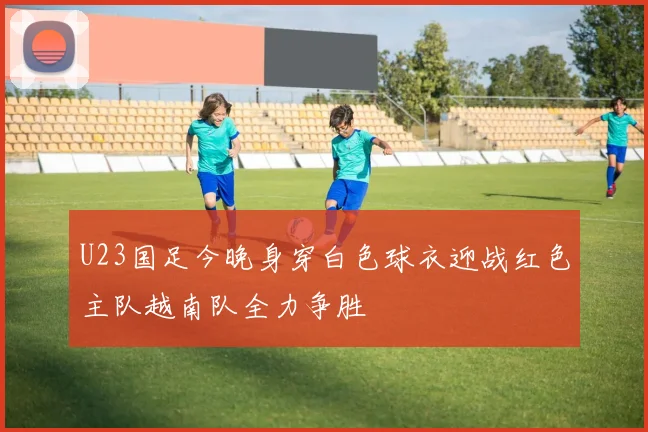 U23国足今晚身穿白色球衣迎战红色主队越南队全力争胜
