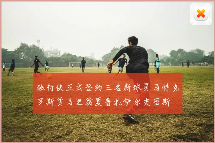 独行侠正式签约三名新球员马特克罗斯贾马里翁夏普扎伊尔史密斯