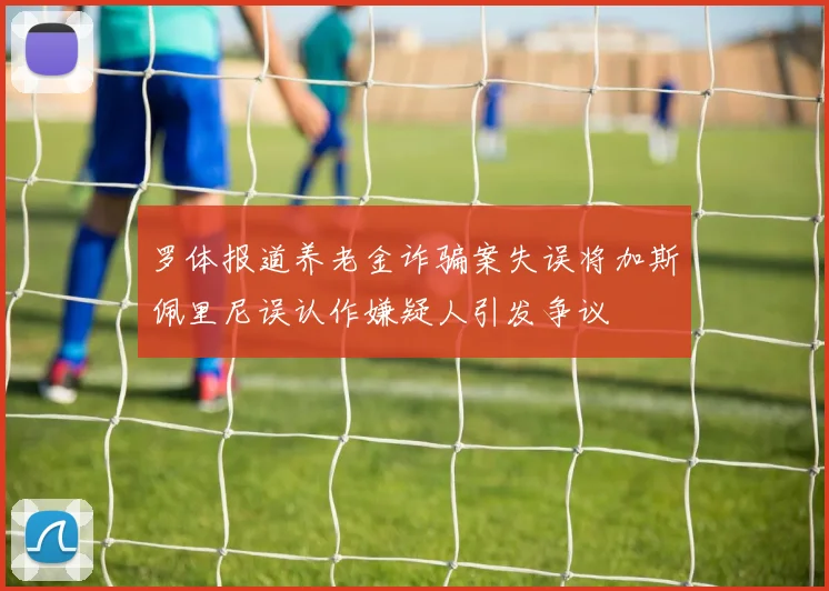 罗体报道养老金诈骗案失误将加斯佩里尼误认作嫌疑人引发争议
