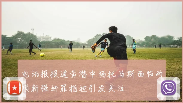 电讯报报道黄潜中场托马斯面临两项新强奸罪指控引发关注