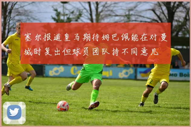 塞尔报道皇马期待姆巴佩能在对曼城时复出但球员团队持不同意见