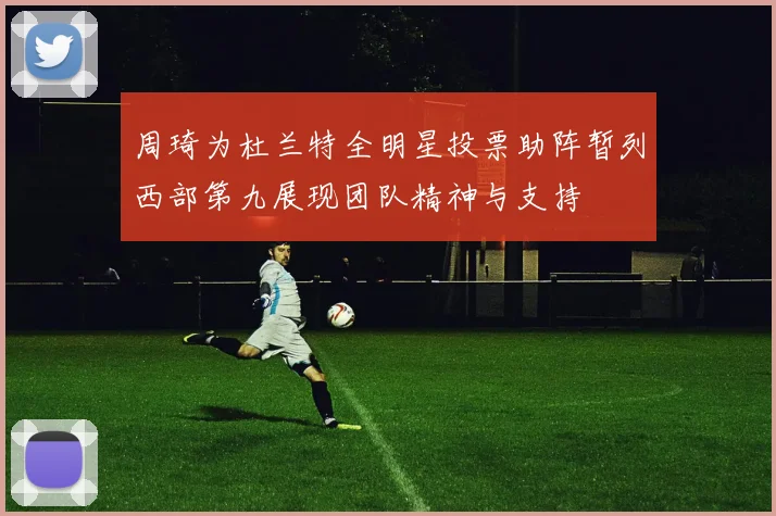 周琦为杜兰特全明星投票助阵暂列西部第九展现团队精神与支持