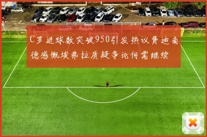 C罗进球数突破950引发热议费迪南德感慨埃弗拉质疑争论何需继续