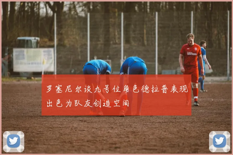 罗塞尼尔谈九号位角色德拉普表现出色为队友创造空间
