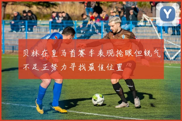 贝林在皇马首赛季表现抢眼但锐气不足正努力寻找最佳位置