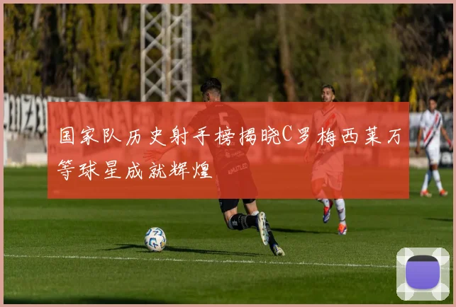 国家队历史射手榜揭晓C罗梅西莱万等球星成就辉煌