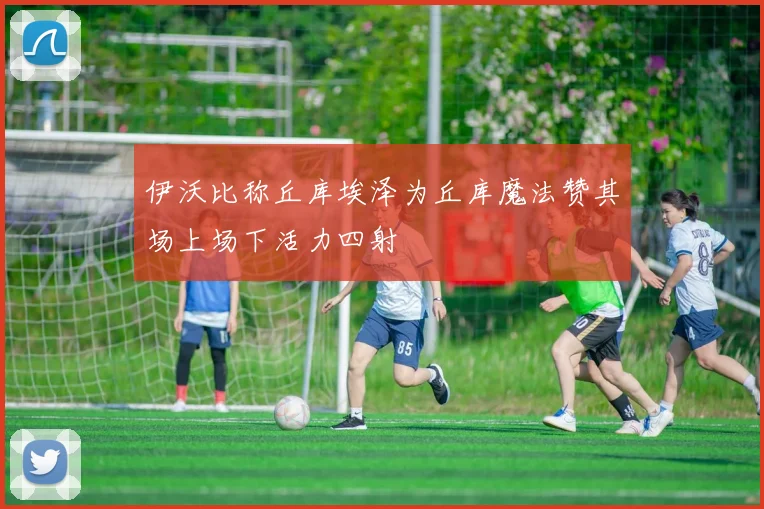 伊沃比称丘库埃泽为丘库魔法赞其场上场下活力四射