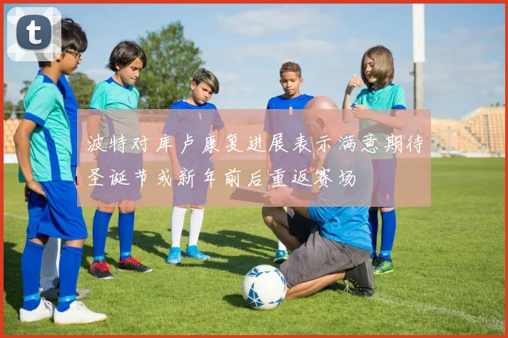 波特对库卢康复进展表示满意期待圣诞节或新年前后重返赛场