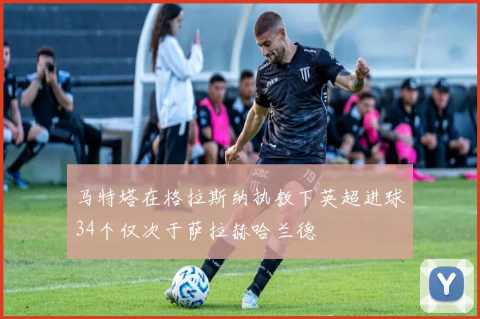 马特塔在格拉斯纳执教下英超进球34个仅次于萨拉赫哈兰德