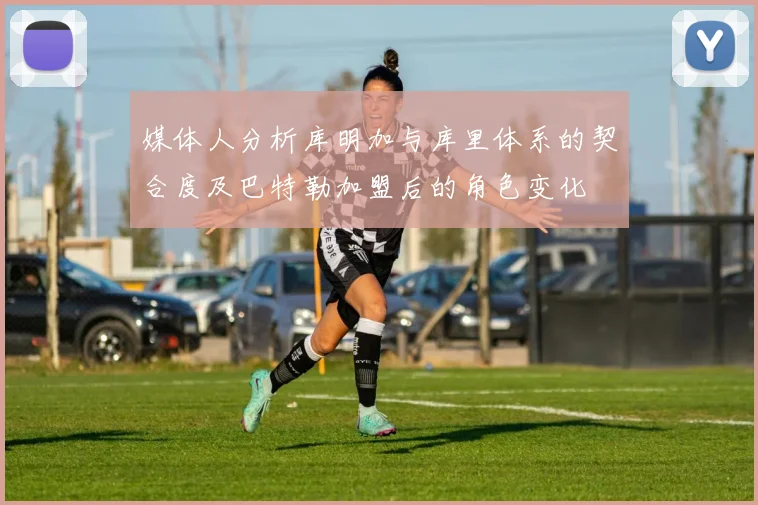 媒体人分析库明加与库里体系的契合度及巴特勒加盟后的角色变化