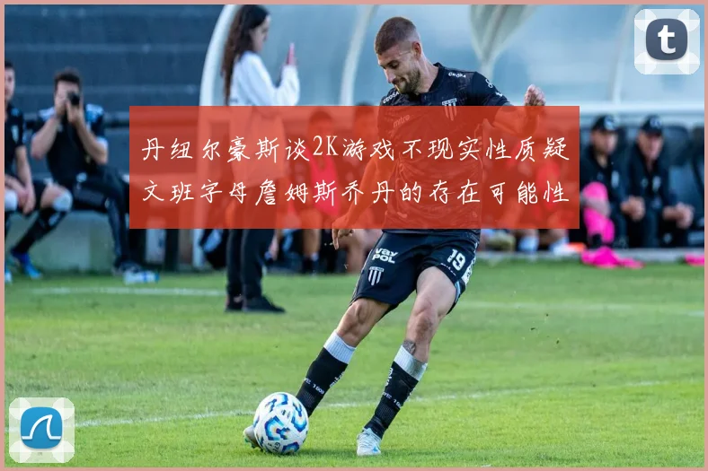 丹纽尔豪斯谈2K游戏不现实性质疑文班字母詹姆斯乔丹的存在可能性