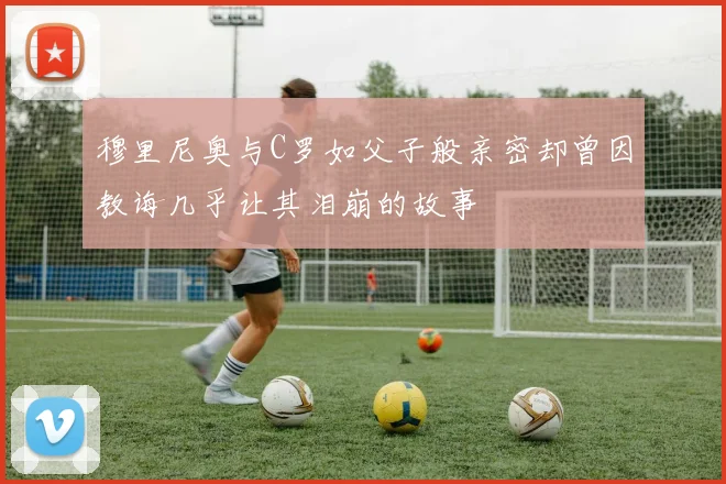 穆里尼奥与C罗如父子般亲密却曾因教诲几乎让其泪崩的故事