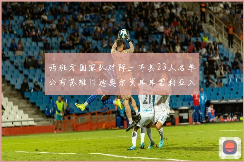 西班牙国家队对阵土耳其23人名单公布苏维门迪奥尔莫库库雷利亚入选
