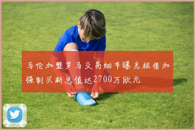 马伦加盟罗马交易细节曝光租借加强制买断总值达2700万欧元