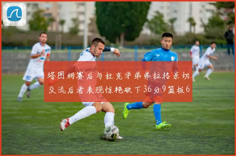 塔图姆赛后与杜克学弟弗拉格亲切交流后者表现惊艳砍下36分9篮板6助攻