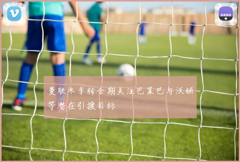 曼联冬季转会期关注巴莱巴与沃顿等潜在引援目标