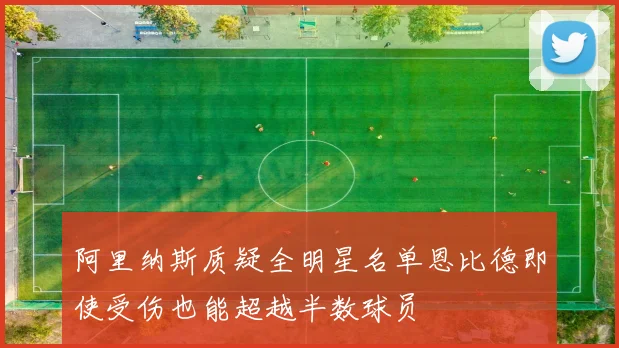 阿里纳斯质疑全明星名单恩比德即使受伤也能超越半数球员