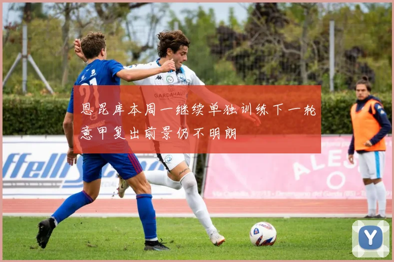 恩昆库本周一继续单独训练下一轮意甲复出前景仍不明朗