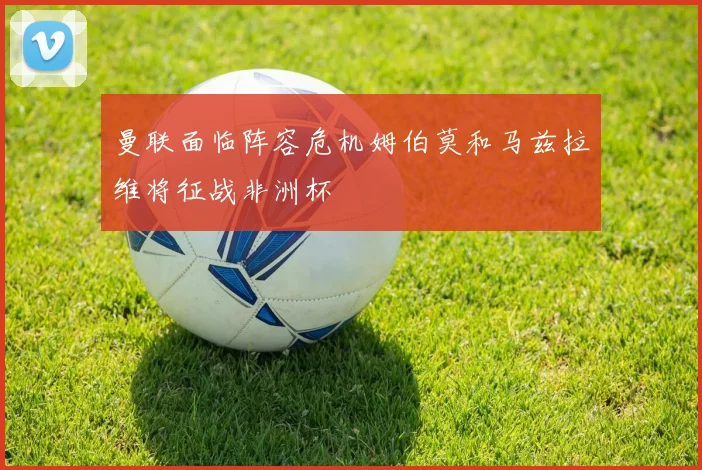 曼联面临阵容危机姆伯莫和马兹拉维将征战非洲杯