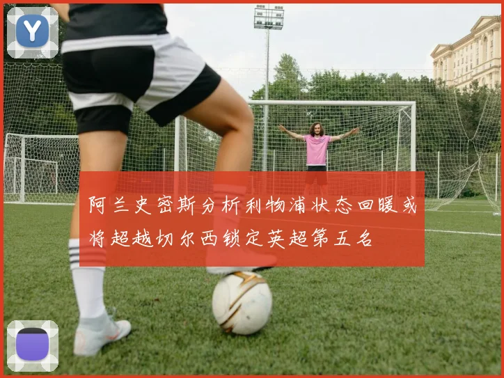 阿兰史密斯分析利物浦状态回暖或将超越切尔西锁定英超第五名