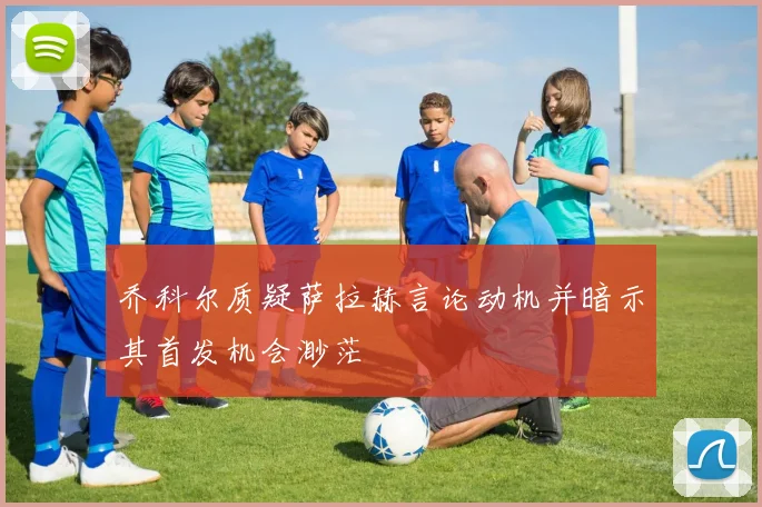 乔科尔质疑萨拉赫言论动机并暗示其首发机会渺茫