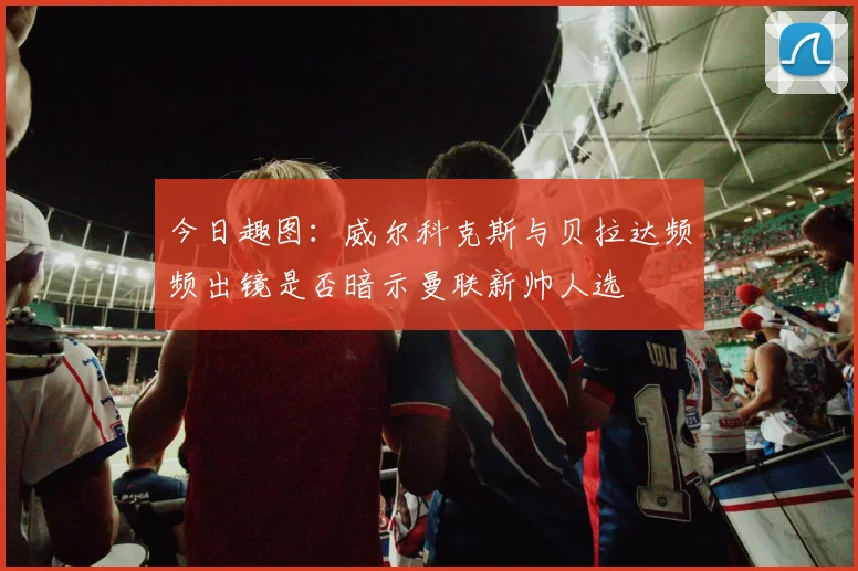 今日趣图：威尔科克斯与贝拉达频频出镜是否暗示曼联新帅人选