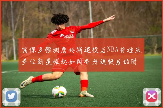 富保罗预测詹姆斯退役后NBA将迎来多位新星崛起如同乔丹退役后的时代
