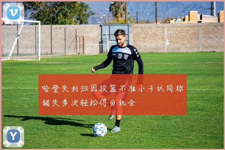 哈登失利归因投篮不准小卡认同称错失多次轻松得分机会